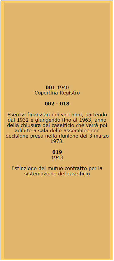 Casella di testo: 001 1940
Copertina Registro
002 - 018
Esercizi finanziari dei vari anni, partendo dal 1932 e giungendo fino al 1963, anno della chiusura del caseificio che verr poi adibito a sala delle assemblee con decisione presa nella riunione del 3 marzo 1973.
019
1943
Estinzione del mutuo contratto per la sistemazione del caseificio
