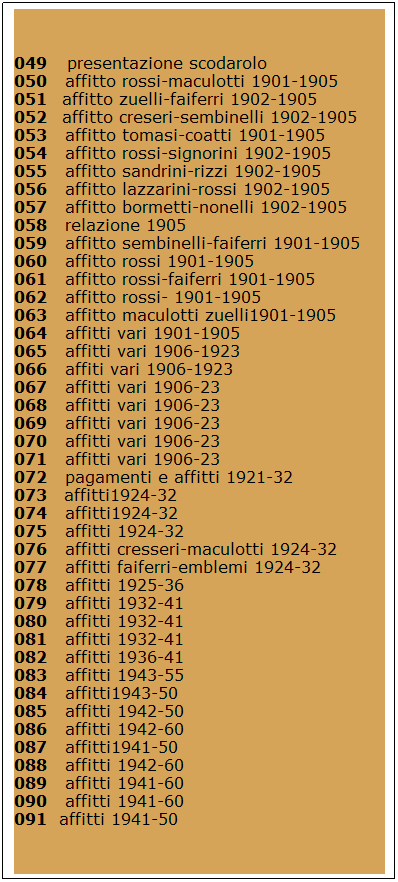 Casella di testo: 049    presentazione scodarolo 
050   affitto rossi-maculotti 1901-1905 
051   affitto zuelli-faiferri 1902-1905 
052   affitto creseri-sembinelli 1902-1905 
053   affitto tomasi-coatti 1901-1905 
054   affitto rossi-signorini 1902-1905 
055   affitto sandrini-rizzi 1902-1905 
056   affitto lazzarini-rossi 1902-1905 
057   affitto bormetti-nonelli 1902-1905 
058   relazione 1905 
059   affitto sembinelli-faiferri 1901-1905 
060   affitto rossi 1901-1905 
061   affitto rossi-faiferri 1901-1905 
062   affitto rossi- 1901-1905 
063   affitto maculotti zuelli1901-1905 
064   affitti vari 1901-1905 
065   affitti vari 1906-1923 
066   affiti vari 1906-1923 
067   affitti vari 1906-23 
068   affitti vari 1906-23 
069   affitti vari 1906-23 
070   affitti vari 1906-23 
071   affitti vari 1906-23 
072   pagamenti e affitti 1921-32 
073   affitti1924-32 
074   affitti1924-32 
075   affitti 1924-32 
076   affitti cresseri-maculotti 1924-32 
077   affitti faiferri-emblemi 1924-32 
078   affitti 1925-36 
079   affitti 1932-41 
080   affitti 1932-41 
081   affitti 1932-41 
082   affitti 1936-41 
083   affitti 1943-55 
084   affitti1943-50 
085   affitti 1942-50 
086   affitti 1942-60 
087   affitti1941-50 
088   affitti 1942-60 
089   affitti 1941-60 
090   affitti 1941-60 
091  affitti 1941-50 
