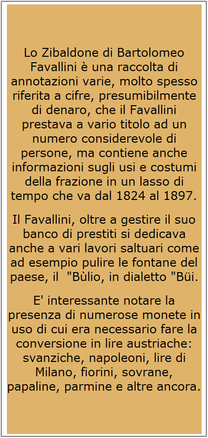 Casella di testo: Lo Zibaldone di Bartolomeo Favallini  una raccolta di annotazioni varie, molto spesso riferita a cifre, presumibilmente di denaro, che il Favallini prestava a vario titolo ad un numero considerevole di persone, ma contiene anche informazioni sugli usi e costumi della frazione in un lasso di tempo che va dal 1824 al 1897.
Il Favallini, oltre a gestire il suo banco di prestiti si dedicava anche a vari lavori saltuari come ad esempio pulire le fontane del paese, il  "Blio, in dialetto "Bi.
E' interessante notare la presenza di numerose monete in uso di cui era necessario fare la conversione in lire austriache: svanziche, napoleoni, lire di Milano, fiorini, sovrane, papaline, parmine e altre ancora.
